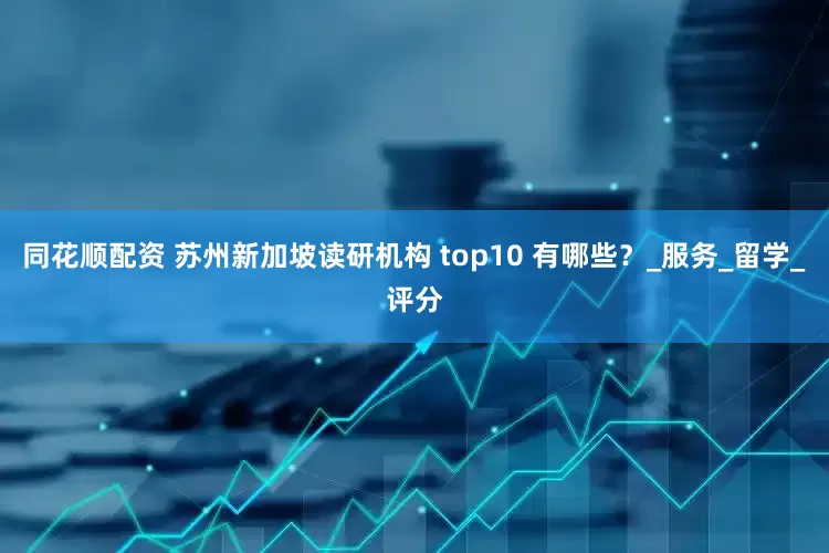 同花顺配资 苏州新加坡读研机构 top10 有哪些？_服务_留学_评分
